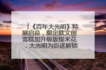 《百年大光明》特展启幕，限定款文创雪糕加升级版爆米花，大光明为影迷解锁狂欢新场景