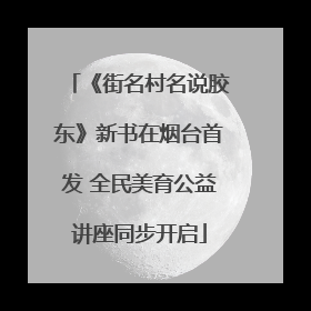 《街名村名说胶东》新书在烟台首发 全民美育公益讲座同步开启