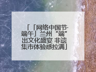 「网络中国节·端午」兰州“端”出文化盛宴 非遗集市体验感拉满