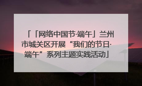 「网络中国节·端午」兰州市城关区开展“我们的节日·端午”系列主题实践活动