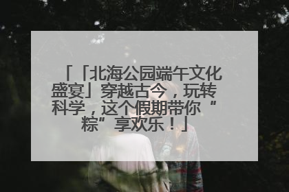 「北海公园端午文化盛宴」穿越古今，玩转科学，这个假期带你“粽”享欢乐！