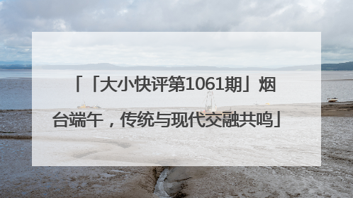 「大小快评第1061期」烟台端午，传统与现代交融共鸣
