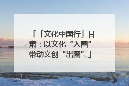 「文化中国行」甘肃：以文化“入圈”带动文创“出圈”