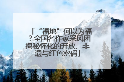 “福地”何以为福？全国名作家采风团揭秘怀化的开放、非遗与红色密码