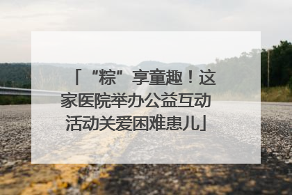 “粽”享童趣！这家医院举办公益互动活动关爱困难患儿