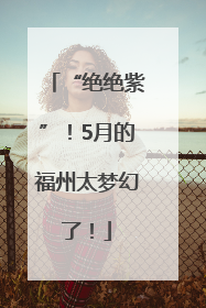 “绝绝紫”！5月的福州太梦幻了！