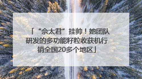 “佘太君”挂帅！她团队研发的多功能籽粒收获机行销全国20多个地区
