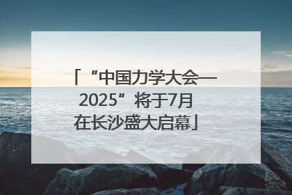 “中国力学大会—2025”将于7月在长沙盛大启幕