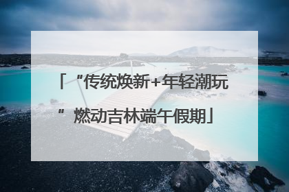 “传统焕新+年轻潮玩”燃动吉林端午假期