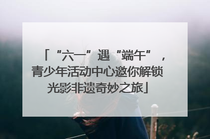 “六一”遇“端午”，青少年活动中心邀你解锁光影非遗奇妙之旅