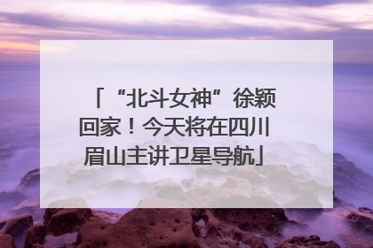“北斗女神”徐颖回家！今天将在四川眉山主讲卫星导航