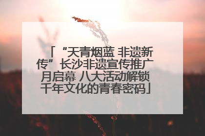 “天青烟蓝 非遗新传”长沙非遗宣传推广月启幕 八大活动解锁千年文化的青春密码
