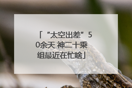 “太空出差”50余天 神二十乘组最近在忙啥