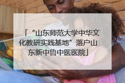 “山东师范大学中华文化教研实践基地”落户山东新中鲁中医医院