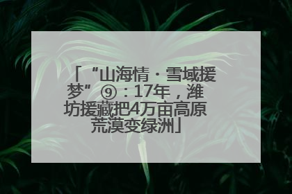 “山海情・雪域援梦”⑨：17年，潍坊援藏把4万亩高原荒漠变绿洲