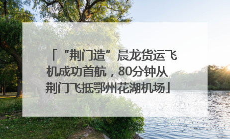 “荆门造”晨龙货运飞机成功首航，80分钟从荆门飞抵鄂州花湖机场