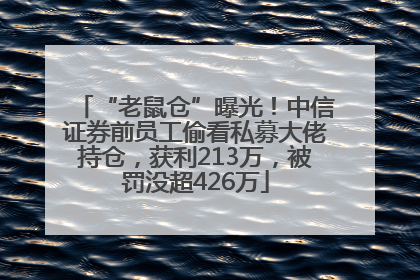 “老鼠仓”曝光！中信证券前员工偷看私募大佬持仓，获利213万，被罚没超426万