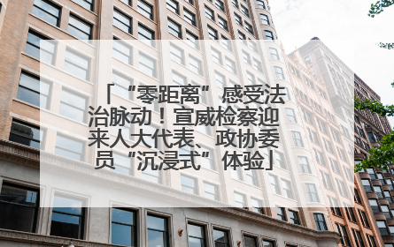 “零距离”感受法治脉动！宣威检察迎来人大代表、政协委员“沉浸式”体验