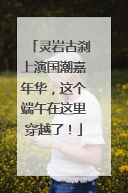 灵岩古刹上演国潮嘉年华，这个端午在这里穿越了！
