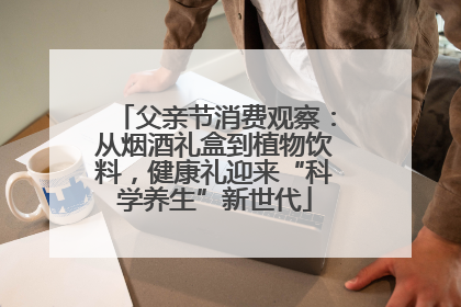 父亲节消费观察：从烟酒礼盒到植物饮料，健康礼迎来“科学养生”新世代