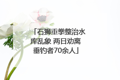 石狮重拳整治水库乱象 两日劝离垂钓者70余人