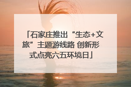 石家庄推出“生态+文旅”主题游线路 创新形式点亮六五环境日