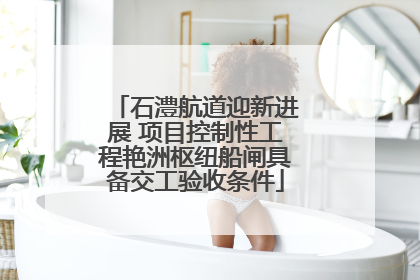 石澧航道迎新进展 项目控制性工程艳洲枢纽船闸具备交工验收条件