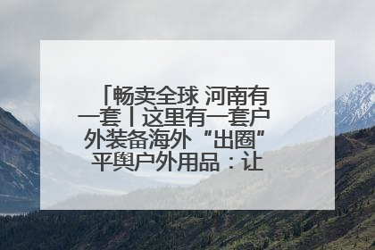 畅卖全球 河南有一套丨这里有一套户外装备海外“出圈” 平舆户外用品：让“休闲风”长红