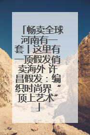 畅卖全球 河南有一套丨这里有一顶假发俏卖海外 许昌假发：编织时尚界“顶上艺术”