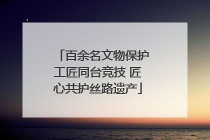 百余名文物保护工匠同台竞技 匠心共护丝路遗产