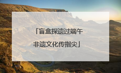 盲盒探遗过端午 非遗文化传指尖