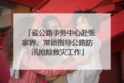 省公路事务中心赴张家界、常德指导公路防汛抢险救灾工作