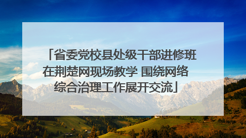省委党校县处级干部进修班在荆楚网现场教学 围绕网络综合治理工作展开交流