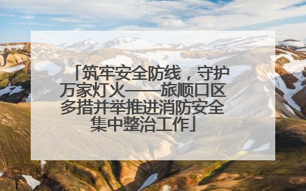 筑牢安全防线，守护万家灯火——旅顺口区多措并举推进消防安全集中整治工作