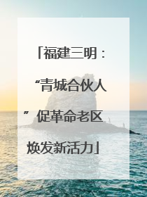 福建三明：“青城合伙人”促革命老区焕发新活力