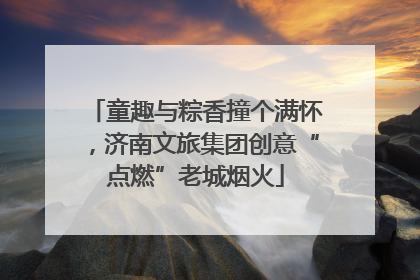 童趣与粽香撞个满怀，济南文旅集团创意“点燃”老城烟火