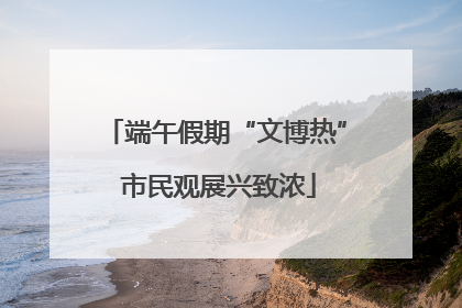 端午假期“文博热” 市民观展兴致浓