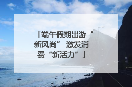 端午假期出游“新风尚” 激发消费“新活力”