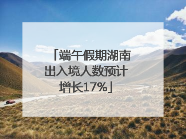 端午假期湖南出入境人数预计增长17%