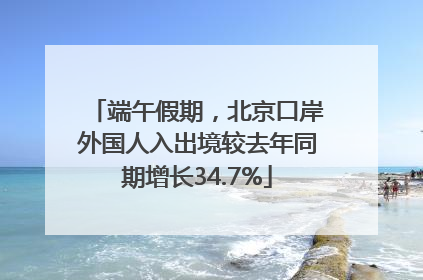端午假期，北京口岸外国人入出境较去年同期增长34.7%