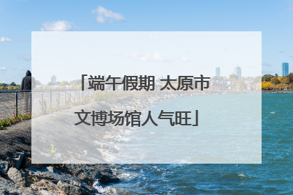 端午假期 太原市文博场馆人气旺