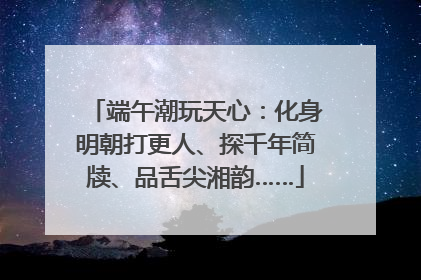 端午潮玩天心：化身明朝打更人、探千年简牍、品舌尖湘韵……