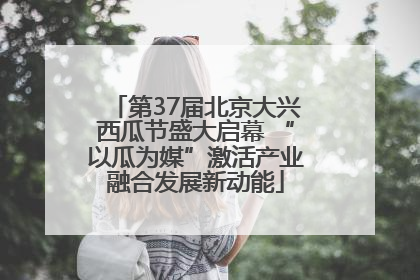 第37届北京大兴西瓜节盛大启幕 “以瓜为媒”激活产业融合发展新动能
