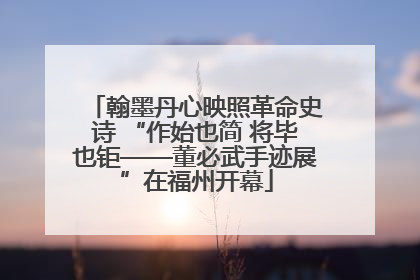 翰墨丹心映照革命史诗 “作始也简 将毕也钜——董必武手迹展”在福州开幕