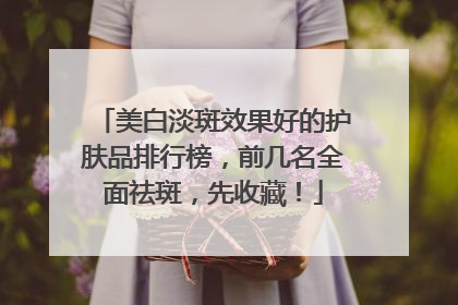 美白淡斑效果好的护肤品排行榜，前几名全面祛斑，先收藏！