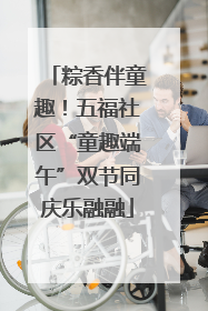 粽香伴童趣！五福社区“童趣端午”双节同庆乐融融