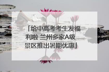 给中高考考生发福利啦 兰州多家A级景区推出暑期优惠