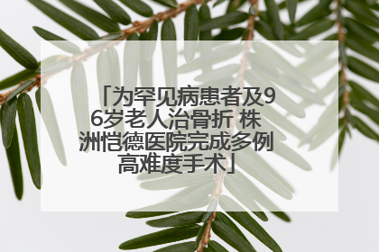 为罕见病患者及96岁老人治骨折 株洲恺德医院完成多例高难度手术