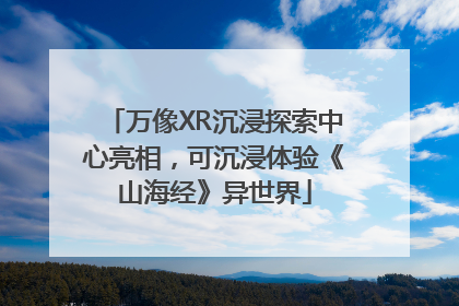 万像XR沉浸探索中心亮相，可沉浸体验《山海经》异世界