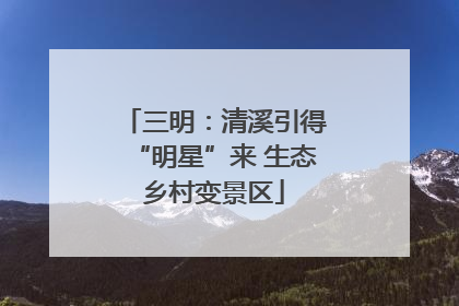 三明：清溪引得“明星”来 生态乡村变景区
